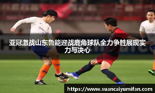 亚冠激战山东鲁能迎战鹿角球队全力争胜展现实力与决心