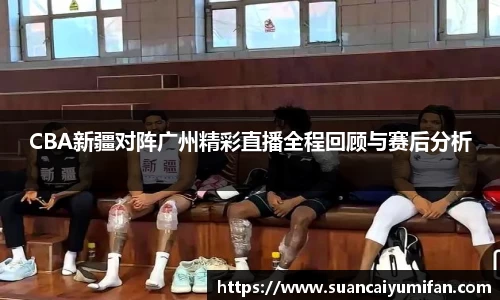 CBA新疆对阵广州精彩直播全程回顾与赛后分析