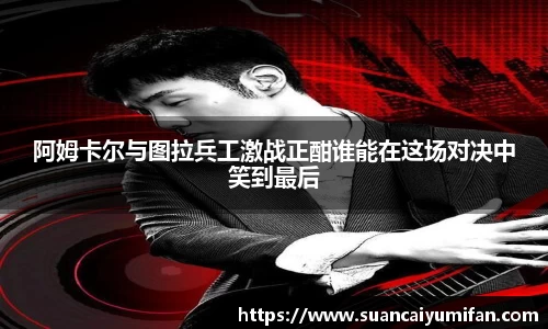阿姆卡尔与图拉兵工激战正酣谁能在这场对决中笑到最后